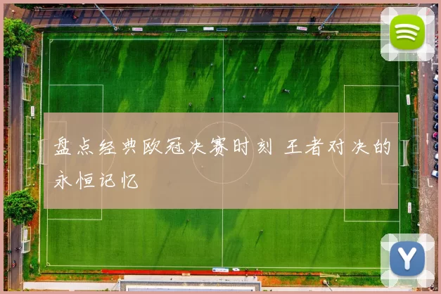 盘点经典欧冠决赛时刻 王者对决的永恒记忆