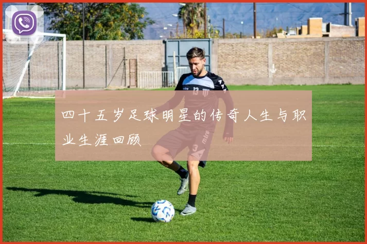 四十五岁足球明星的传奇人生与职业生涯回顾