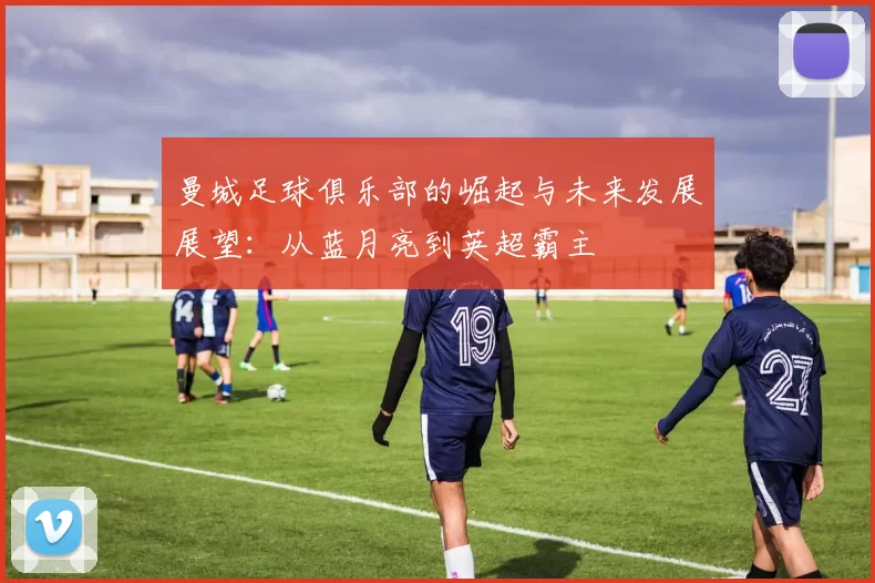 曼城足球俱乐部的崛起与未来发展展望：从蓝月亮到英超霸主