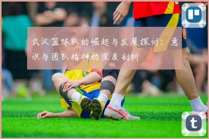 武汉篮球队的崛起与发展探讨：意识与团队精神的深度剖析