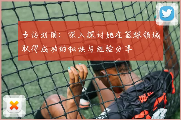 专访刘丽：深入探讨她在篮球领域取得成功的秘诀与经验分享