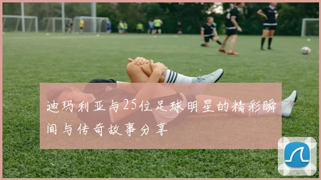 迪玛利亚与25位足球明星的精彩瞬间与传奇故事分享