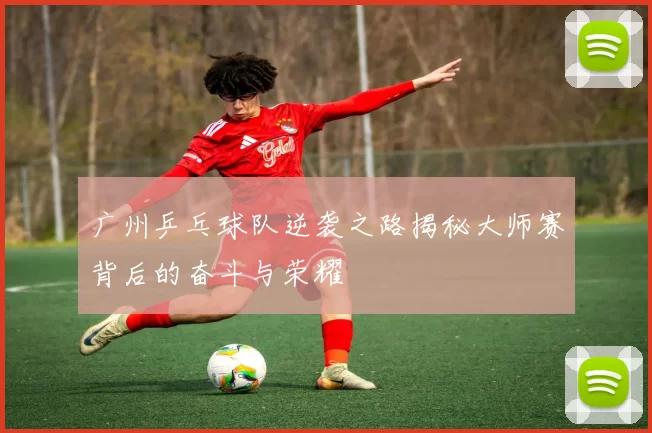 广州乒乓球队逆袭之路揭秘大师赛背后的奋斗与荣耀