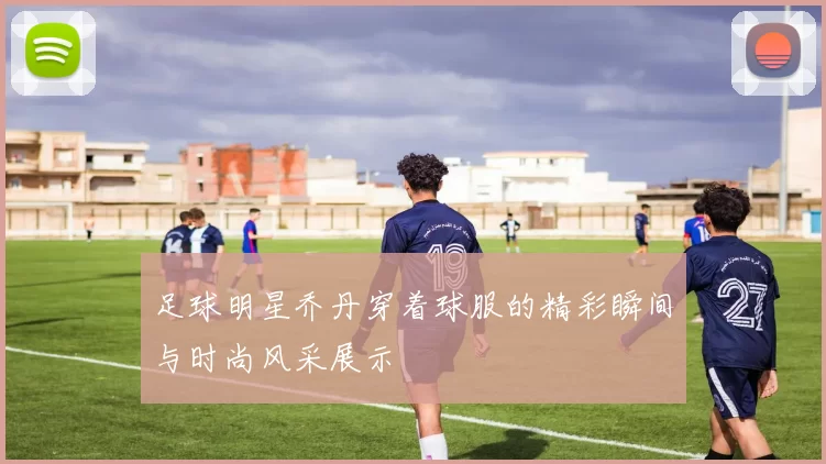 足球明星乔丹穿着球服的精彩瞬间与时尚风采展示