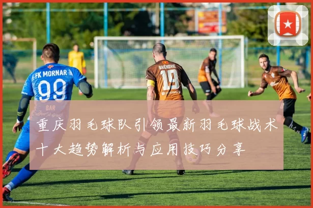 重庆羽毛球队引领最新羽毛球战术十大趋势解析与应用技巧分享