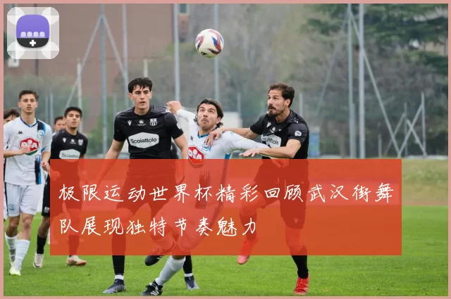 极限运动世界杯精彩回顾武汉街舞队展现独特节奏魅力