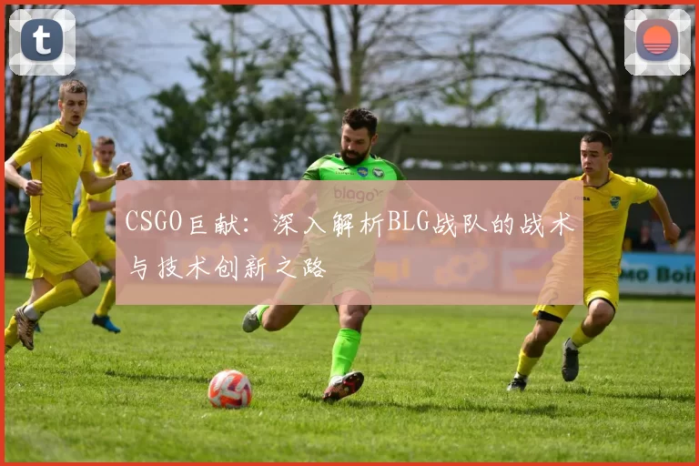 CSGO巨献：深入解析BLG战队的战术与技术创新之路