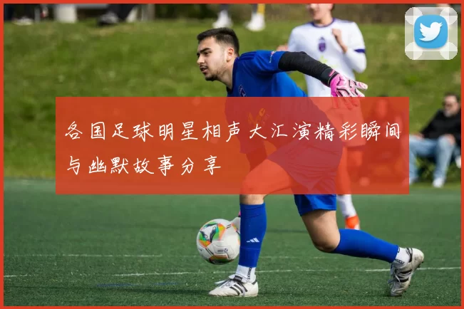 各国足球明星相声大汇演精彩瞬间与幽默故事分享