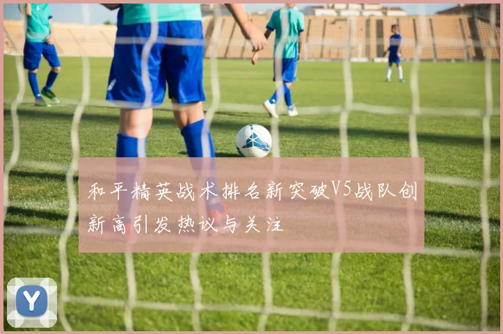 和平精英战术排名新突破V5战队创新高引发热议与关注