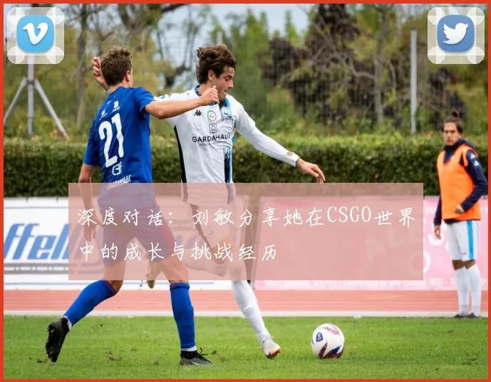 深度对话：刘敏分享她在CSGO世界中的成长与挑战经历