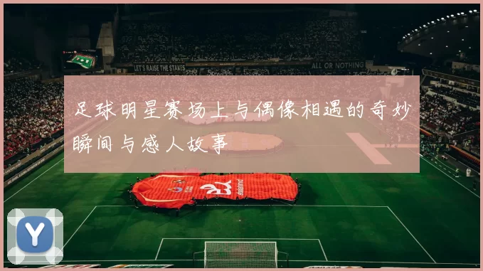 足球明星赛场上与偶像相遇的奇妙瞬间与感人故事
