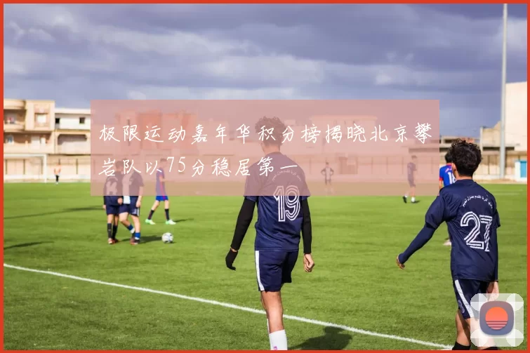 极限运动嘉年华积分榜揭晓北京攀岩队以75分稳居第一