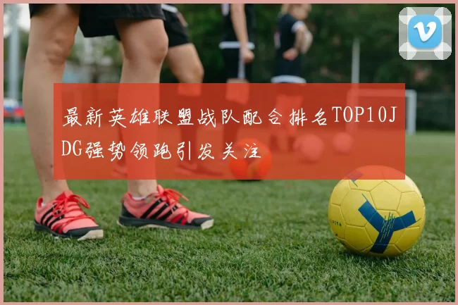 最新英雄联盟战队配合排名TOP10JDG强势领跑引发关注