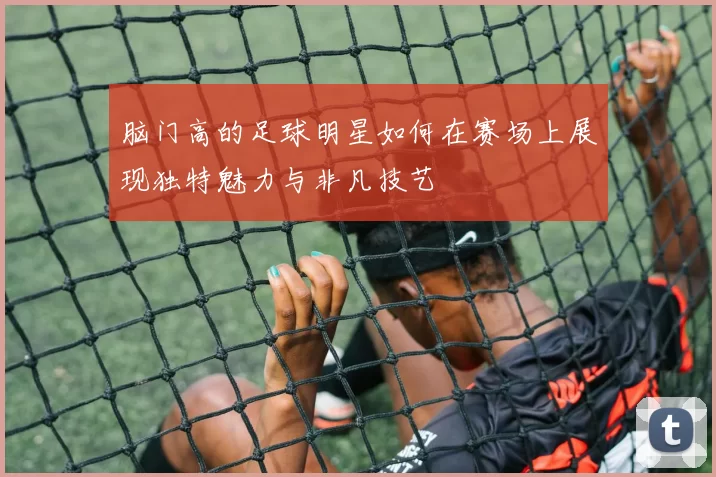 脑门高的足球明星如何在赛场上展现独特魅力与非凡技艺
