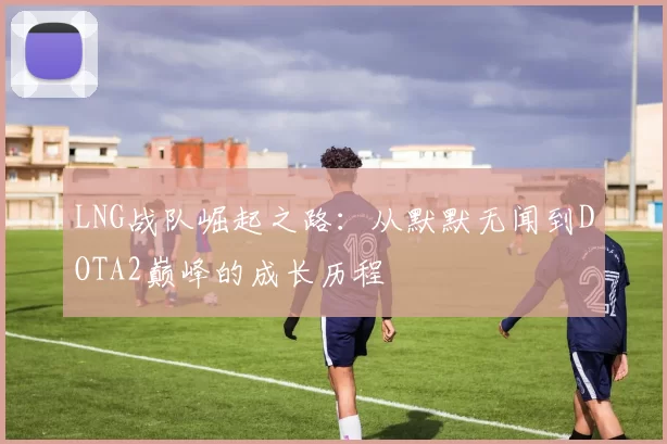LNG战队崛起之路：从默默无闻到DOTA2巅峰的成长历程