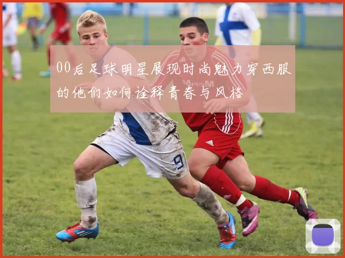 00后足球明星展现时尚魅力穿西服的他们如何诠释青春与风格
