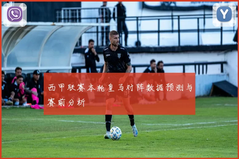 西甲联赛本轮皇马对阵数据预测与赛前分析