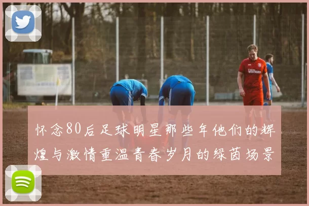怀念80后足球明星那些年他们的辉煌与激情重温青春岁月的绿茵场景