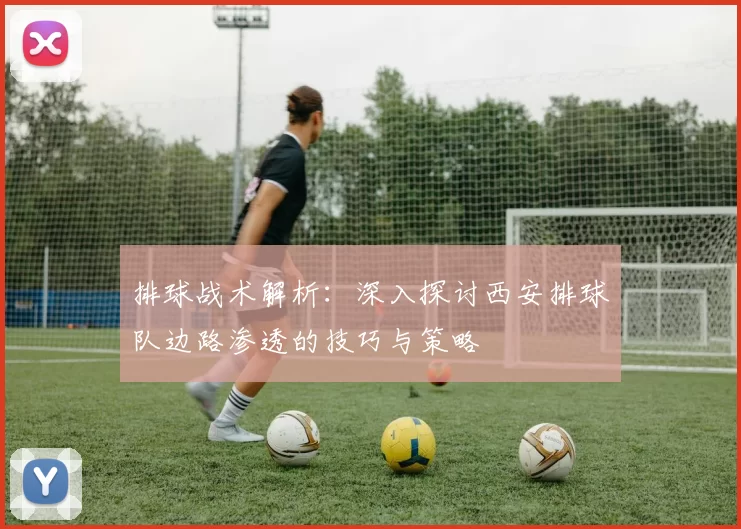 排球战术解析：深入探讨西安排球队边路渗透的技巧与策略