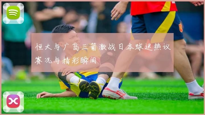 恒大与广岛三箭激战日本球迷热议赛况与精彩瞬间