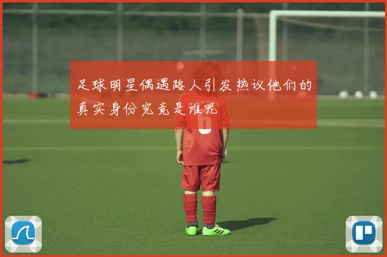 足球明星偶遇路人引发热议他们的真实身份究竟是谁呢