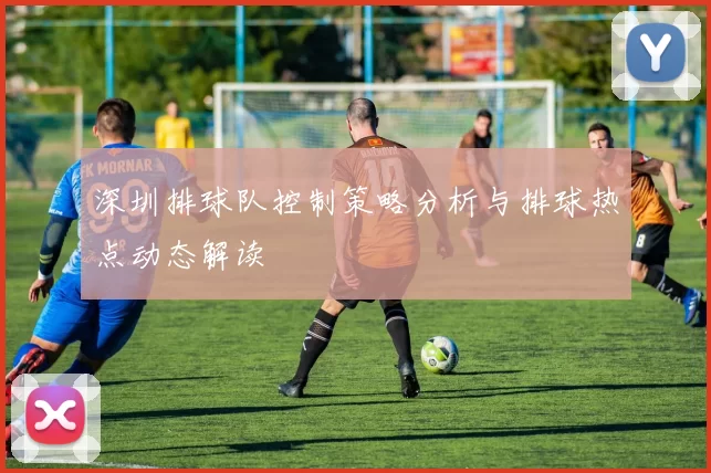 深圳排球队控制策略分析与排球热点动态解读