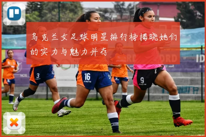 乌克兰女足球明星排行榜揭晓她们的实力与魅力并存