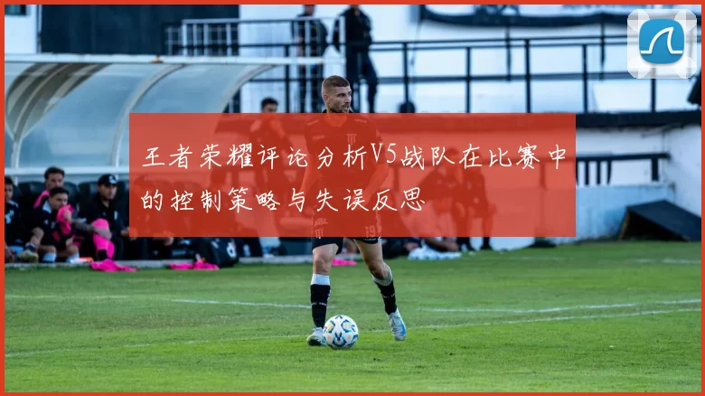 王者荣耀评论分析V5战队在比赛中的控制策略与失误反思