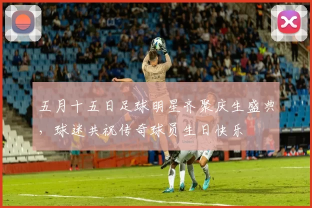 五月十五日足球明星齐聚庆生盛典，球迷共祝传奇球员生日快乐