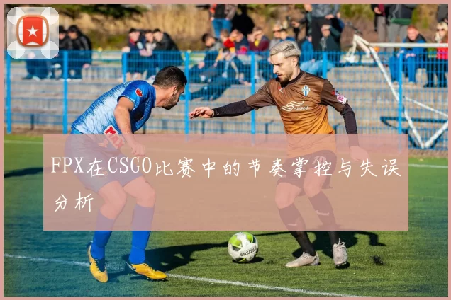 FPX在CSGO比赛中的节奏掌控与失误分析