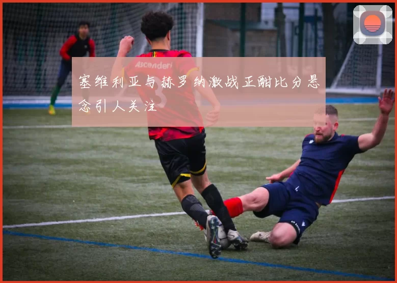 塞维利亚与赫罗纳激战正酣比分悬念引人关注