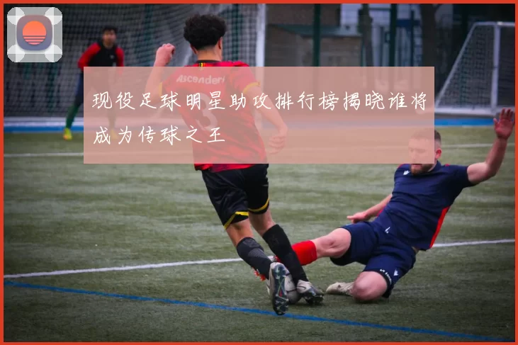 现役足球明星助攻排行榜揭晓谁将成为传球之王
