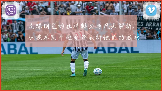 足球明星的独特魅力与风采解析：从技术到个性全面剖析他们的成功之道