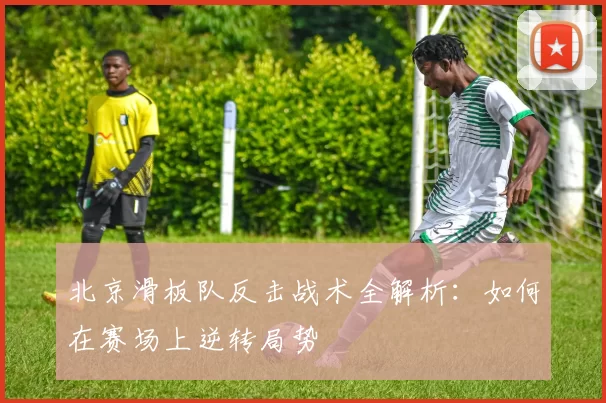 北京滑板队反击战术全解析：如何在赛场上逆转局势