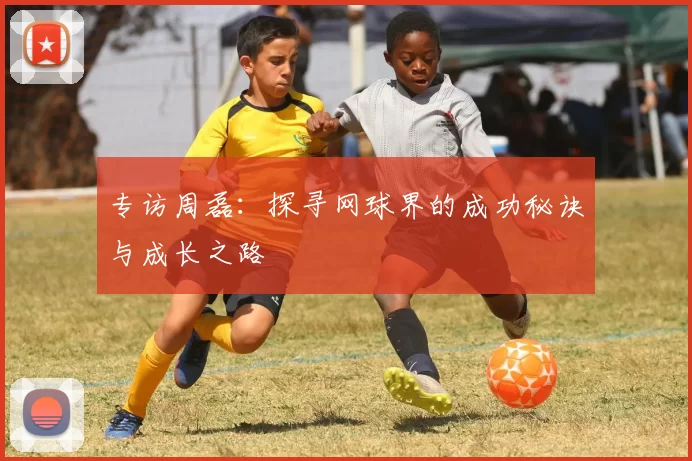 专访周磊：探寻网球界的成功秘诀与成长之路
