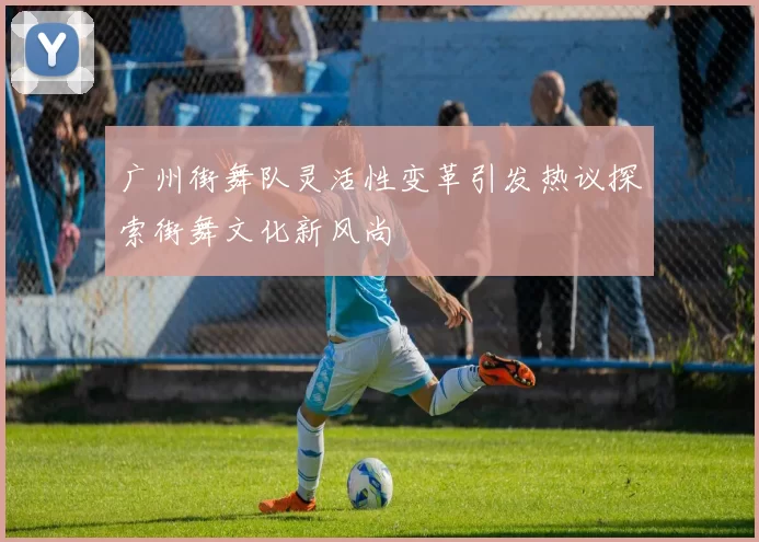 广州街舞队灵活性变革引发热议探索街舞文化新风尚