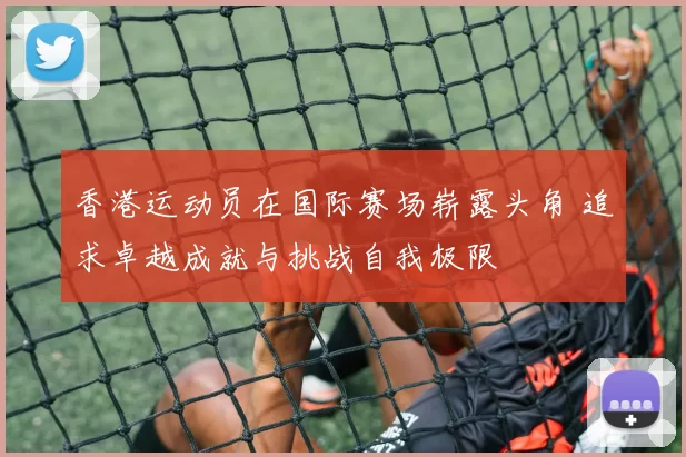 香港运动员在国际赛场崭露头角 追求卓越成就与挑战自我极限
