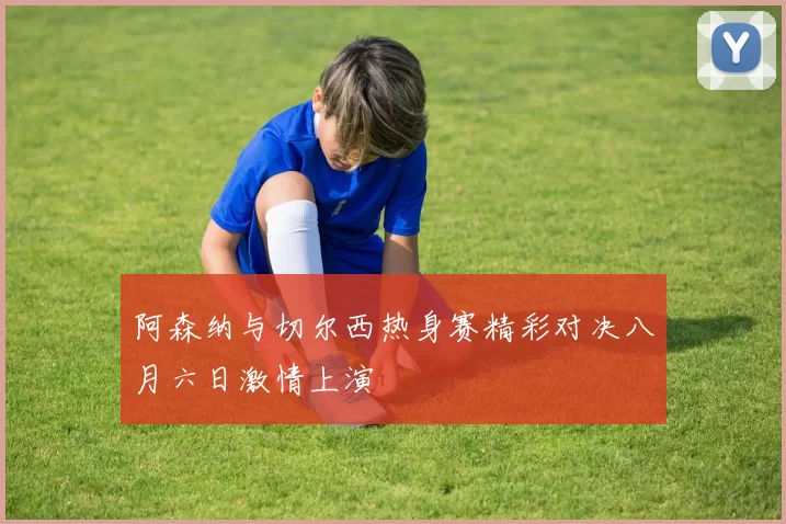 阿森纳与切尔西热身赛精彩对决八月六日激情上演