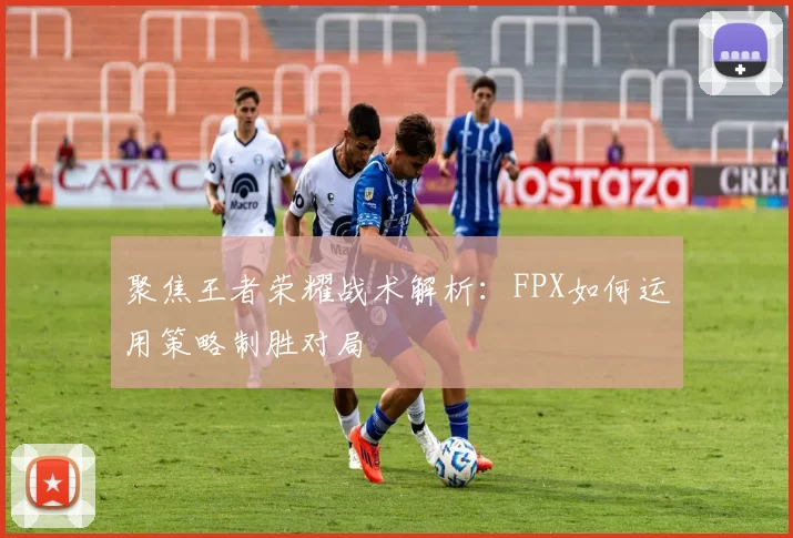 聚焦王者荣耀战术解析：FPX如何运用策略制胜对局