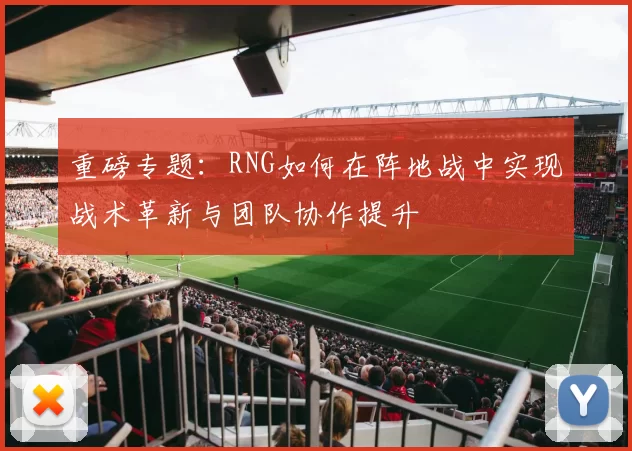 重磅专题：RNG如何在阵地战中实现战术革新与团队协作提升