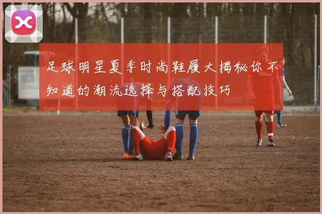 足球明星夏季时尚鞋履大揭秘你不知道的潮流选择与搭配技巧