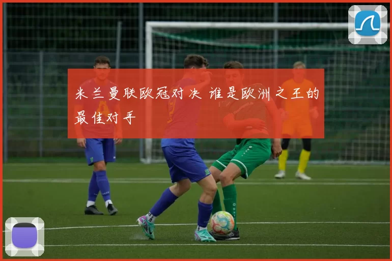 米兰曼联欧冠对决 谁是欧洲之王的最佳对手