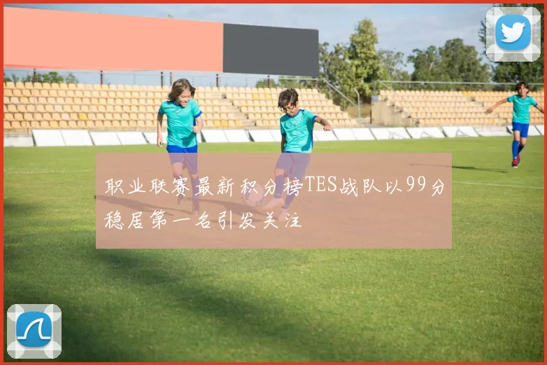 职业联赛最新积分榜TES战队以99分稳居第一名引发关注